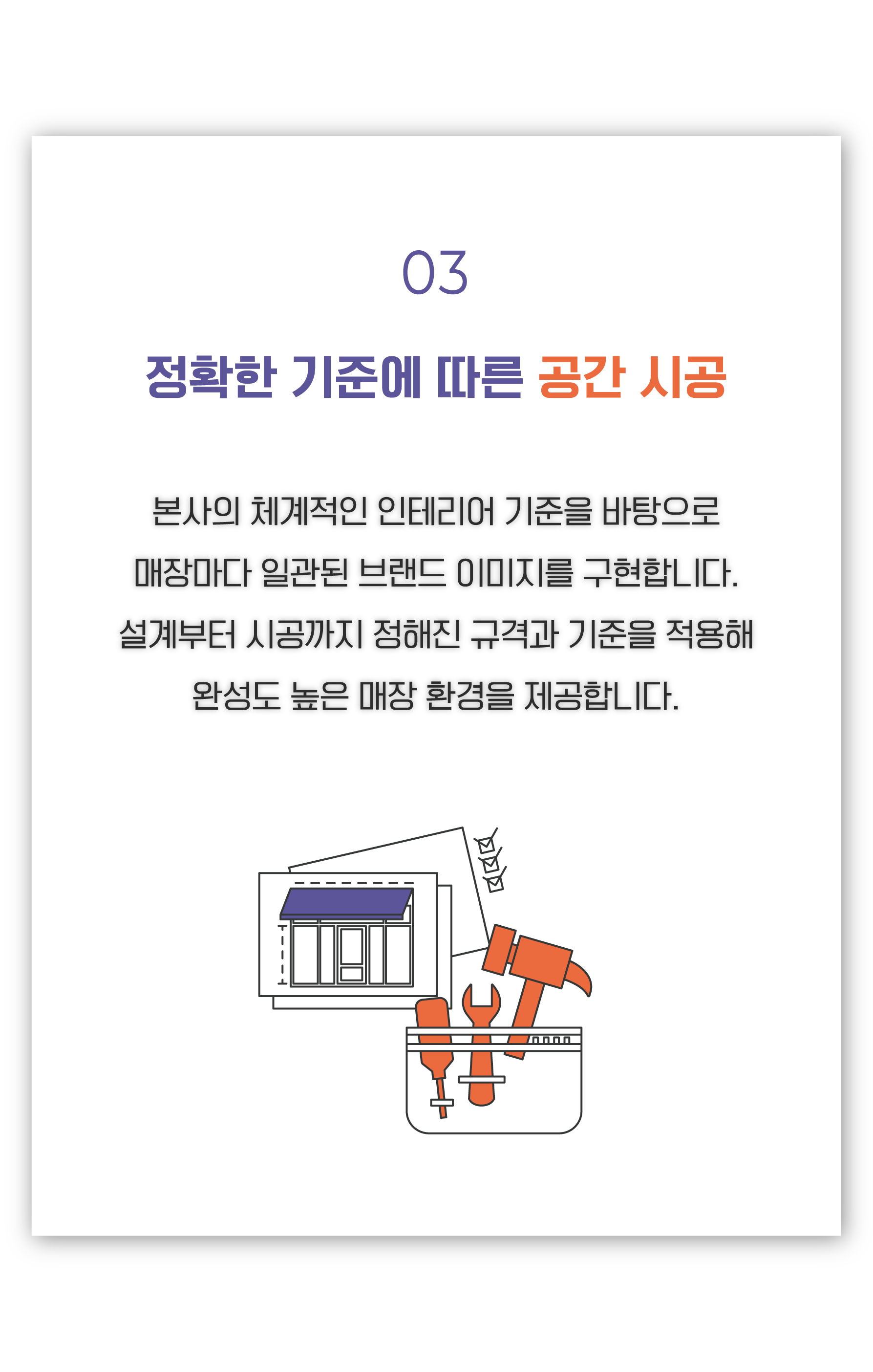 정확한 규격 시공의 원칙 , 본사의 철저한 인테리어 시공 감리를 하여 정직한 규격 시공만 시행. 눈에 보이지 않는 작은 부분까지도 철저한 안심설계 및 시공 규정에 따라 어우러져 니뽕내뽕을 찾아 오시는 고객님에게 반드시 다시 오고 싶은 안전하고 쾌적한 환경 제공